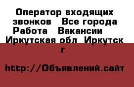  Оператор входящих звонков - Все города Работа » Вакансии   . Иркутская обл.,Иркутск г.